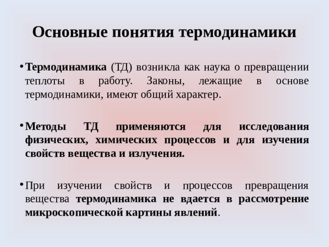 Основные понятия термодинамики Термодинамика (ТД) возникла как наука о превращении теплоты в работу. Законы, лежащие в основе термодинамики, имеют общий характер.  Методы ТД применяются для исследования физических, химических процессов и для изучения свойств вещества и излучения. При изучении свойств и процессов превращения вещества термодинамика не вдается в рассмотрение микроскопической картины явлений . 