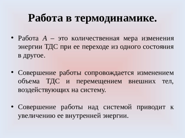 Работа в термодинамике. Работа А – это количественная мера изменения энергии ТДС при ее переходе из одного состояния в другое. Совершение работы сопровождается изменением объема ТДС и перемещением внешних тел, воздействующих на систему. Совершение работы над системой приводит к увеличению ее внутренней энергии. 