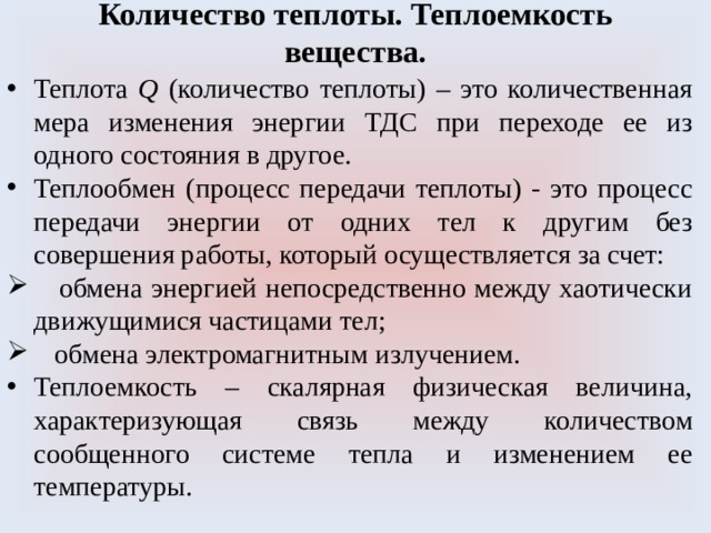 Количество теплоты. Теплоемкость вещества. Теплота Q (количество теплоты) – это количественная мера изменения энергии ТДС при переходе ее из одного состояния в другое. Теплообмен (процесс передачи теплоты) - это процесс передачи энергии от одних тел к другим без совершения работы, который осуществляется за счет:  обмена энергией непосредственно между хаотически движущимися частицами тел;  обмена электромагнитным излучением. Теплоемкость – скалярная физическая величина, характеризующая связь между количеством сообщенного системе тепла и изменением ее температуры. 