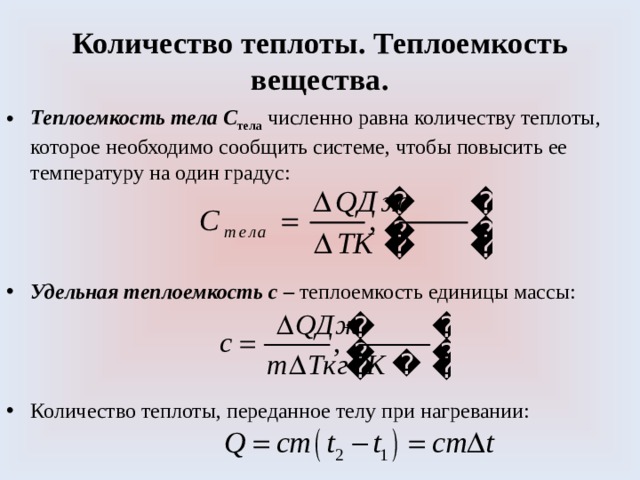 Количество теплоты. Теплоемкость вещества. Теплоемкость тела С тела  численно равна количеству теплоты, которое необходимо сообщить системе, чтобы повысить ее температуру на один градус: Удельная теплоемкость  с – теплоемкость единицы массы: Количество теплоты, переданное телу при нагревании: 