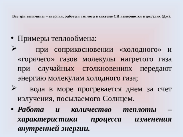  Все три величины – энергия, работа и теплота в системе СИ измеряются в джоулях (Дж).   Примеры теплообмена:  при соприкосновении «холодного» и «горячего» газов молекулы нагретого газа при случайных столкновениях передают энергию молекулам холодного газа;  вода в море прогревается днем за счет излучения, посылаемого Солнцем. Работа и количество теплоты – характеристики процесса изменения внутренней энергии. 