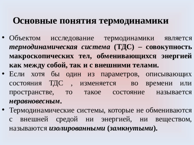 Основные понятия термодинамики Объектом исследование термодинамики является термодинамическая система (ТДС) – совокупность макроскопических тел, обменивающихся энергией как между собой, так и с внешними телами. Если хотя бы один из параметров, описывающих состояния ТДС , изменяется во времени или пространстве, то такое состояние называется неравновесным . Термодинамические системы, которые не обмениваются с внешней средой ни энергией, ни веществом, называются изолированными ( замкнутыми ). 