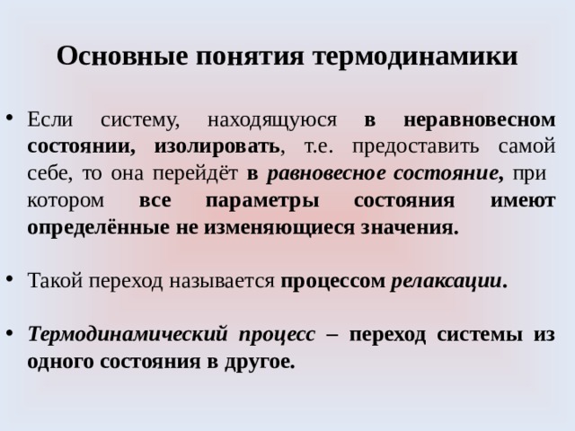 Основные понятия термодинамики Если систему, находящуюся в неравновесном состоянии, изолировать , т.е. предоставить самой себе, то она перейдёт в равновесное состояние , при котором все параметры состояния имеют определённые не изменяющиеся значения. Такой переход называется процессом релаксации .  Термодинамический процесс – переход системы из одного состояния в другое. 