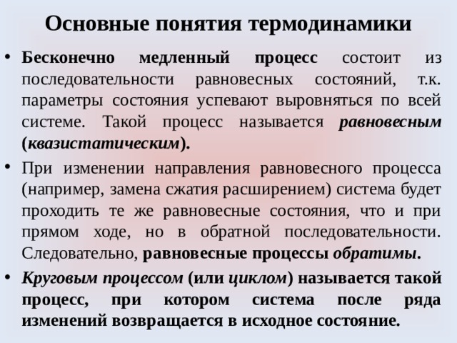 Основные понятия термодинамики Бесконечно медленный процесс состоит из последовательности равновесных состояний, т.к. параметры состояния успевают выровняться по всей системе. Такой процесс называется равновесным ( квазистатическим ). При изменении направления равновесного процесса (например, замена сжатия расширением) система будет проходить те же равновесные состояния, что и при прямом ходе, но в обратной последовательности. Следовательно, равновесные процессы обратимы . Круговым процессом (или циклом ) называется такой процесс, при котором система после ряда изменений возвращается в исходное состояние. 