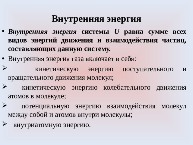 Внутренняя энергия Внутренняя энергия системы U равна сумме всех видов энергий движения и взаимодействия частиц, составляющих данную систему. Внутренняя энергия газа включает в себя:  кинетическую энергию поступательного и вращательного движения молекул;   кинетическую энергию колебательного движения атомов в молекуле;   потенциальную энергию взаимодействия молекул между собой и атомов внутри молекулы;   внутриатомную энергию. 
