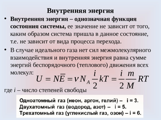 Внутренняя энергия Внутренняя энергия – однозначная функция состояния системы, ее значение не зависит от того, каким образом система пришла в данное состояние, т.е. не зависит от вида процесса перехода. В случае идеального газа нет сил межмолекулярного взаимодействия и внутренняя энергия равна сумме энергий беспорядочного (теплового) движения всех молекул: где i – число степеней свободы 
