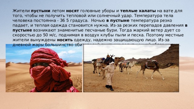 Жители пустыни летом носят головные уборы и теплые  халаты на вате для того, чтобы не получить тепловой или солнечный удар. Температура тела человека постоянна - 36 5 градуса. Ночью в  пустыне температура резко падает, и теплая одежда становится нужна. Из-за резких перепадов давления в  пустыне возникают знаменитые песчаные бури. Тогда жаркий ветер дует со скоростью до 50 м/с, поднимая в воздух клубы пыли и песка. Поэтому местные жители вынуждены носить одежду, надежно защищающую лицо. Из-за дневной жары большинство обитателей пустыни ведут ночной образ жизни. 