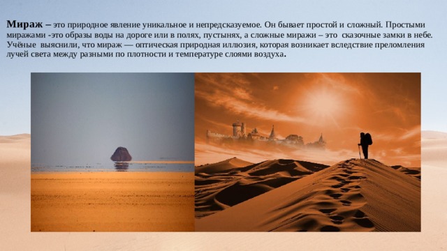 Мираж –  это природное явление уникальное и непредсказуемое. Он бывает простой и сложный. Простыми миражами -это образы воды на дороге или в полях, пустынях, а сложные миражи – это сказочные замки в небе.  Учёные выяснили, что мираж — оптическая природная иллюзия, которая возникает вследствие преломления лучей света между разными по плотности и температуре слоями воздуха . 