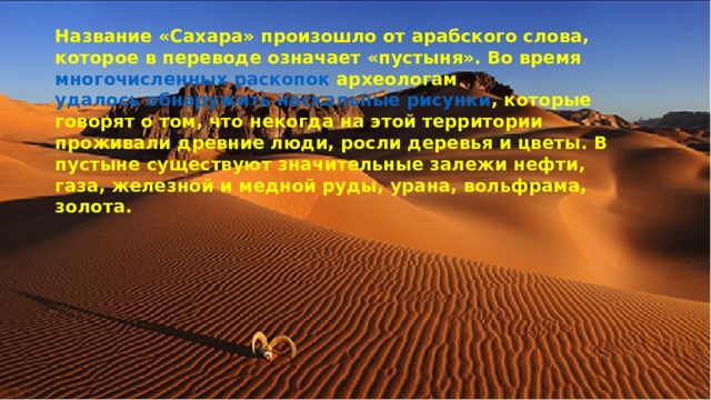 Название «Сахара» произошло от арабского слова, которое в переводе означает «пустыня». Во время многочисленных раскопок археологам удалось обнаружить наскальные рисунки , которые говорят о том, что некогда на этой территории проживали древние люди, росли деревья и цветы.  В пустыне существуют значительные залежи нефти, газа, железной и медной руды, урана, вольфрама, золота. 