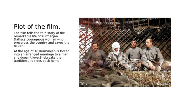 Plot of the film. The film tells the true story of the remarkable life of Kurmanjan Datka,a courageous woman who preserves the country and saves the nation. At the age of 18,Kurmanjan is forced into an arranged marriage to a man she doesn’t love.Shebreaks the tradition and rides back home. 