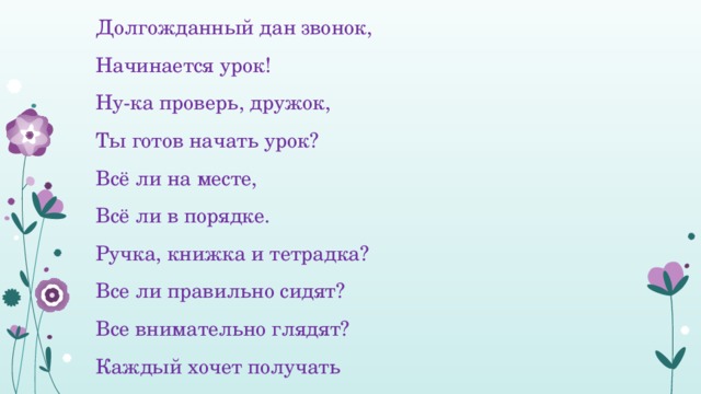 Долгожданный дан звонок, Начинается урок! Ну-ка проверь, дружок, Ты готов начать урок? Всё ли на месте, Всё ли в порядке. Ручка, книжка и тетрадка? Все ли правильно сидят? Все внимательно глядят? Каждый хочет получать Только лишь отметку «5» 
