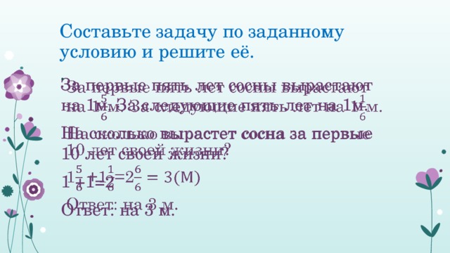 Составьте задачу по заданному условию и решите её. За первые пять лет сосны вырастают на 1м. За следующие пять лет на 1м.   На сколько вырастет сосна за первые 10 лет своей жизни? 1 +1=2 Ответ: на 3 м. 