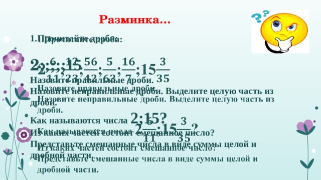 Разминка… 1.Прочитайте дроби:    2 ;;;;;15 Назовите правильные дроби. Назовите неправильные дроби. Выделите целую часть из дроби. Как называются числа 2;15? Из каких частей состоит смешанное число? Представьте смешанные числа в виде суммы целой и дробной части. 1 