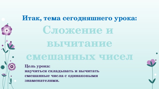Итак, тема сегодняшнего урока: Сложение и вычитание смешанных чисел Цель урока: научиться складывать и вычитать смешанные числа с одинаковыми знаменателями. 