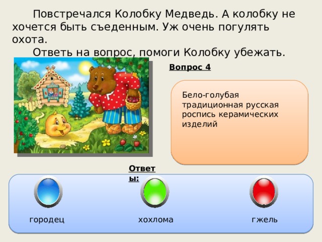  Повстречался Колобку Медведь. А колобку не хочется быть съеденным. Уж очень погулять охота.  Ответь на вопрос, помоги Колобку убежать. Вопрос 4 Бело-голубая традиционная русская роспись керамических изделий Ответы: городец хохлома гжель 
