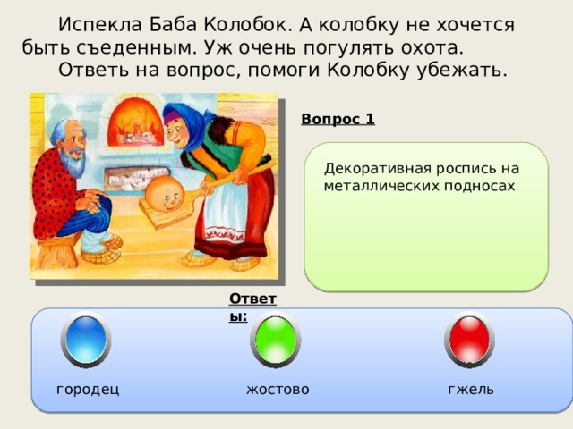  Испекла Баба Колобок. А колобку не хочется быть съеденным. Уж очень погулять охота.  Ответь на вопрос, помоги Колобку убежать. Вопрос 1 Декоративная роспись на металлических подносах Ответы: городец жостово гжель 