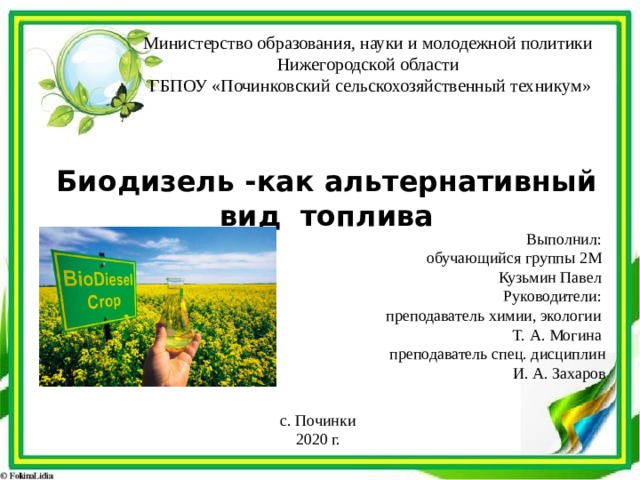 Министерство образования, науки и молодежной политики Нижегородской области ГБПОУ «Починковский сельскохозяйственный техникум» Биодизель -как альтернативный вид топлива Выполнил: обучающийся группы 2М Кузьмин Павел Руководители: преподаватель химии, экологии Т. А. Могина преподаватель спец. дисциплин  И. А. Захаров с. Починки 2020 г. 