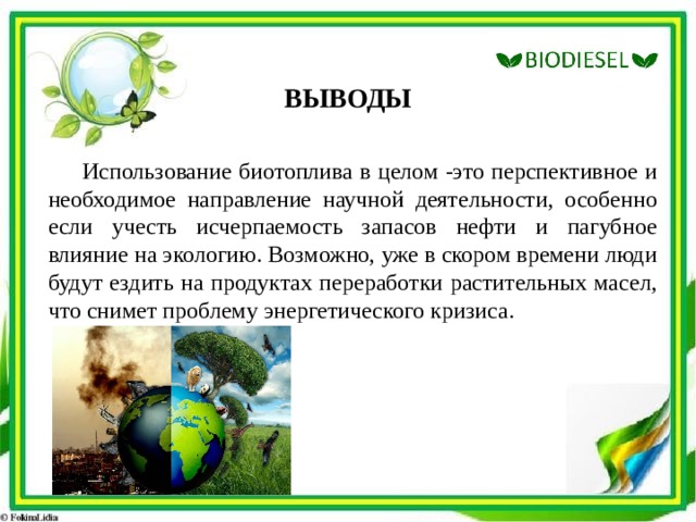 ВЫВОДЫ Использование биотоплива в целом -это перспективное и необходимое направление научной деятельности, особенно если учесть исчерпаемость запасов нефти и пагубное влияние на экологию. Возможно, уже в скором времени люди будут ездить на продуктах переработки растительных масел, что снимет проблему энергетического кризиса. 