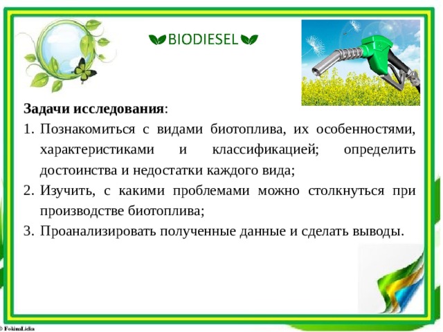 Задачи исследования : Познакомиться с видами биотоплива, их особенностями, характеристиками и классификацией; определить достоинства и недостатки каждого вида; Изучить, с какими проблемами можно столкнуться при производстве биотоплива; Проанализировать полученные данные и сделать выводы. 