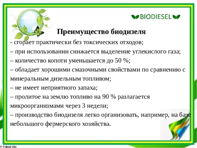 Преимущество биодизеля - сгорает практически без токсических отходов;  – при использовании снижается выделение углекислого газа;  – количество копоти уменьшается до 50 %;  – обладает хорошими смазочными свойствами по сравнению с минеральным дизельным топливом;  – не имеет неприятного запаха;  – пролитое на землю топливо на 90 % разлагается микроорганизмами через 3 недели;  – производство биодизеля легко организовать, например, на базе небольшого фермерского хозяйства. 