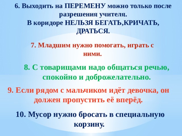 6. Выходить на ПЕРЕМЕНУ можно только после разрешения учителя. В коридоре НЕЛЬЗЯ БЕГАТЬ,КРИЧАТЬ, ДРАТЬСЯ. 7. Младшим нужно помогать, играть с ними.  8. С товарищами надо общаться речью, спокойно и доброжелательно. 9. Если рядом с мальчиком идёт девочка, он должен пропустить её вперёд. 10. Мусор нужно бросать в специальную корзину. 