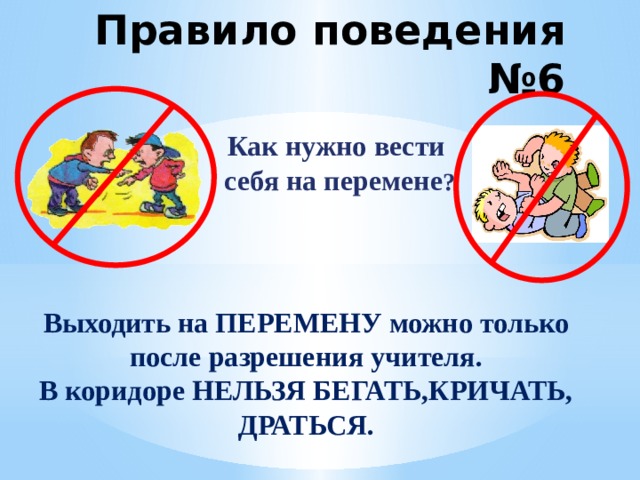 Правило поведения №6 Как нужно вести  себя на перемене ? Выходить на ПЕРЕМЕНУ можно только после разрешения учителя. В коридоре НЕЛЬЗЯ БЕГАТЬ,КРИЧАТЬ, ДРАТЬСЯ.  