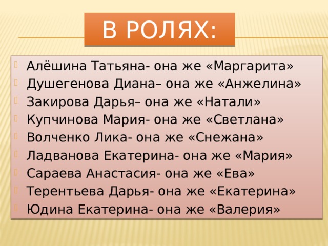 В ролях: Алёшина Татьяна- она же «Маргарита» Душегенова Диана– она же «Анжелина» Закирова Дарья– она же «Натали» Купчинова Мария- она же «Светлана» Волченко Лика- она же «Снежана» Ладванова Екатерина- она же «Мария» Сараева Анастасия- она же «Ева» Терентьева Дарья- она же «Екатерина» Юдина Екатерина- она же «Валерия» 