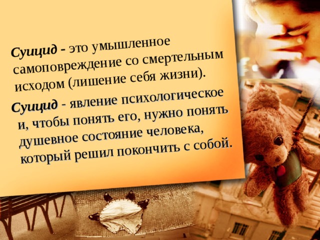   Суицид - это умышленное самоповреждение со смертельным исходом (лишение себя жизни).  Суицид  - явление психологическое и, чтобы понять его, нужно понять душевное состояние человека, который решил покончить с собой. 