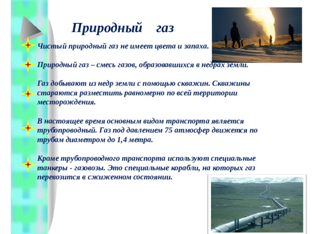 Природный газ Чистый природный газ не имеет цвета и запаха.  Природный газ – смесь газов, образовавшихся в недрах земли.  Газ добывают из недр земли с помощью скважин. Скважины стараются разместить равномерно по всей территории месторождения.  В настоящее время основным видом транспорта является трубопроводный. Газ под давлением 75 атмосфер движется по трубам диаметром до 1,4 метра.  Кроме трубопроводного транспорта используют специальные танкеры - газовозы. Это специальные корабли, на которых газ перевозится в сжиженном состоянии. 