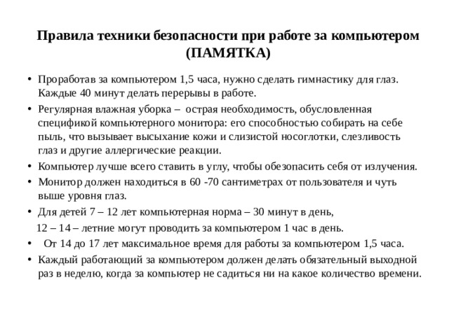 Правила техники безопасности при работе за компьютером (ПАМЯТКА)   Проработав за компьютером 1,5 часа, нужно сделать гимнастику для глаз. Каждые 40 минут делать перерывы в работе. Регулярная влажная уборка – острая необходимость, обусловленная спецификой компьютерного монитора: его способностью собирать на себе пыль, что вызывает высыхание кожи и слизистой носоглотки, слезливость глаз и другие аллергические реакции. Компьютер лучше всего ставить в углу, чтобы обезопасить себя от излучения. Монитор должен находиться в 60 -70 сантиметрах от пользователя и чуть выше уровня глаз. Для детей 7 – 12 лет компьютерная норма – 30 минут в день,  12 – 14 – летние могут проводить за компьютером 1 час в день.  От 14 до 17 лет максимальное время для работы за компьютером 1,5 часа. Каждый работающий за компьютером должен делать обязательный выходной раз в неделю, когда за компьютер не садиться ни на какое количество времени. 