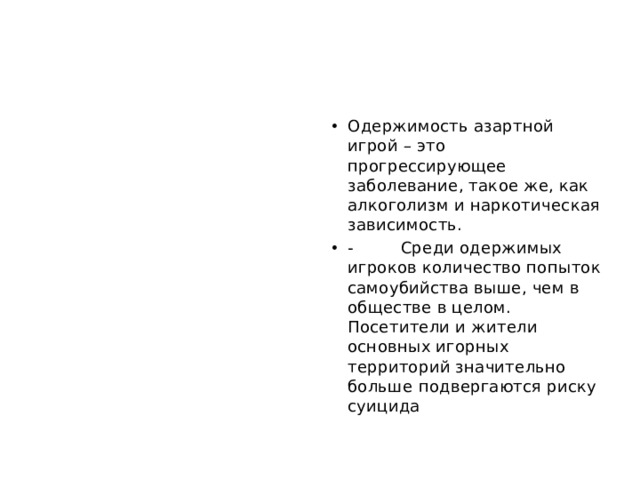 Одержимость азартной игрой – это прогрессирующее заболевание, такое же, как алкоголизм и наркотическая зависимость. - Среди одержимых игроков количество попыток самоубийства выше, чем в обществе в целом. Посетители и жители основных игорных территорий значительно больше подвергаются риску суицида 