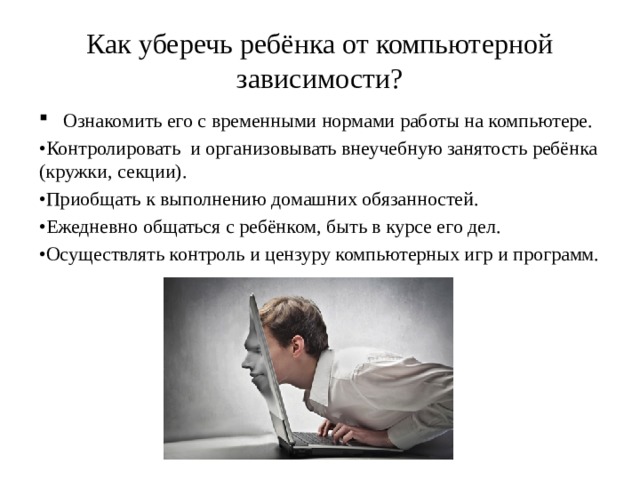 Как уберечь ребёнка от компьютерной зависимости? Ознакомить его с временными нормами работы на компьютере. • Контролировать и организовывать внеучебную занятость ребёнка (кружки, секции). • Приобщать к выполнению домашних обязанностей. • Ежедневно общаться с ребёнком, быть в курсе его дел. • Осуществлять контроль и цензуру компьютерных игр и программ. 