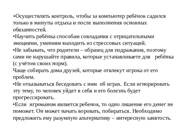 • Осуществлять контроль, чтобы за компьютер ребёнок садился только в минуты отдыха и после выполнения основных обязанностей. • Научить ребёнка способам совладания с отрицательными эмоциями, умениям выходить из стрессовых ситуаций. • Не забывать, что родители – образец для подражания, поэтому сами не нарушайте правила, которые устанавливаете для ребёнка (с учётом своих норм). Чаще собирать дома друзей, которые отвлекут игрока от его проблем. • Не отказываться беседовать с ним об играх. Если игнорировать эту тему, то человек уйдет в себя и его болезнь будет прогрессировать. • Если игроманом является ребенок, то одно лишение его денег не поможет. Он может начать воровать, побираться. Необходимо предложить ему разумную альтернативу – интересную занятость. 