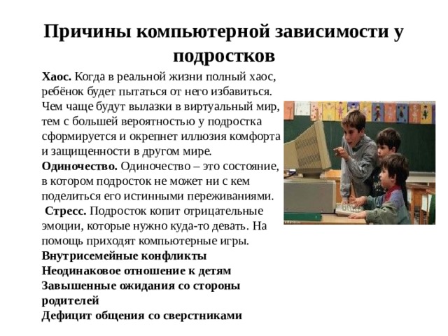 Причины компьютерной зависимости у подростков Хаос. Когда в реальной жизни полный хаос, ребёнок будет пытаться от него избавиться. Чем чаще будут вылазки в виртуальный мир, тем с большей вероятностью у подростка сформируется и окрепнет иллюзия комфорта и защищенности в другом мире. Одиночество. Одиночество – это состояние, в котором подросток не может ни с кем поделиться его истинными переживаниями.  Стресс. Подросток копит отрицательные эмоции, которые нужно куда-то девать. На помощь приходят компьютерные игры. Внутрисемейные конфликты Неодинаковое отношение к детям Завышенные ожидания со стороны родителей Дефицит общения со сверстниками 