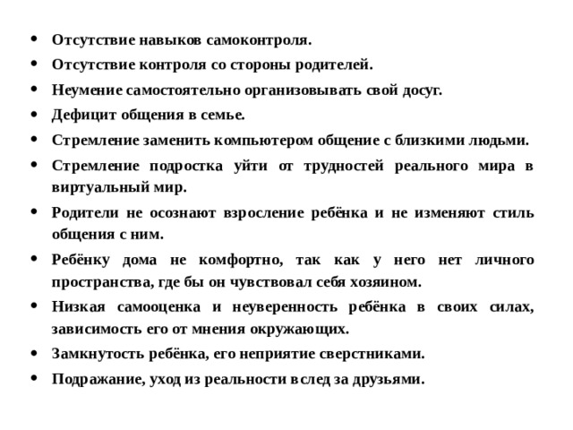 Отсутствие навыков самоконтроля. Отсутствие контроля со стороны родителей. Неумение самостоятельно организовывать свой досуг. Дефицит общения в семье. Стремление заменить компьютером общение с близкими людьми. Стремление подростка уйти от трудностей реального мира в виртуальный мир. Родители не осознают взросление ребёнка и не изменяют стиль общения с ним. Ребёнку дома не комфортно, так как у него нет личного пространства, где бы он чувствовал себя хозяином. Низкая самооценка и неуверенность ребёнка в своих силах, зависимость его от мнения окружающих. Замкнутость ребёнка, его неприятие сверстниками. Подражание, уход из реальности вслед за друзьями. 