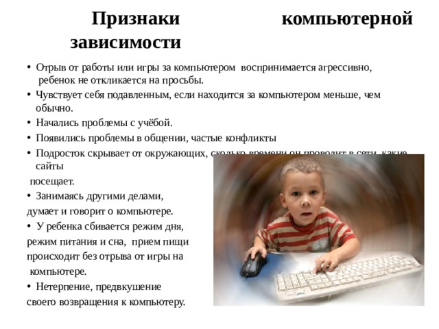 Признаки компьютерной зависимости   Отрыв от работы или игры за компьютером  воспринимается агрессивно,  ребенок не откликается на просьбы. Чувствует себя подавленным, если находится за компьютером меньше, чем обычно. Начались проблемы с учёбой. Появились проблемы в общении, частые конфликты   Подросток скрывает от окружающих, сколько времени он проводит в сети, какие сайты  посещает. Занимаясь другими делами, думает и говорит о компьютере. У ребенка сбивается режим дня, режим питания и сна,  прием пищи происходит без отрыва от игры на  компьютере. Нетерпение, предвкушение своего возвращения к компьютеру. 