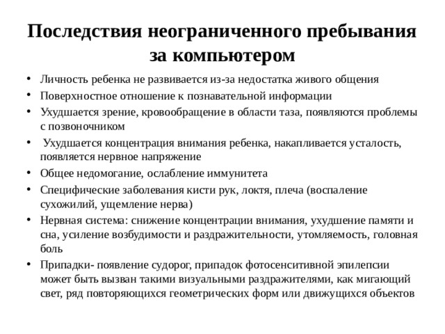 Последствия неограниченного пребывания за компьютером Личность ребенка не развивается из-за недостатка живого общения Поверхностное отношение к познавательной информации Ухудшается зрение, кровообращение в области таза, появляются проблемы с позвоночником  Ухудшается концентрация внимания ребенка, накапливается усталость, появляется нервное напряжение Общее недомогание, ослабление иммунитета Специфические заболевания кисти рук, локтя, плеча (воспаление сухожилий, ущемление нерва) Нервная система: снижение концентрации внимания, ухудшение памяти и сна, усиление возбудимости и раздражительности, утомляемость, головная боль Припадки- появление судорог, припадок фотосенситивной эпилепсии может быть вызван такими визуальными раздражителями, как мигающий свет, ряд повторяющихся геометрических форм или движущихся объектов 