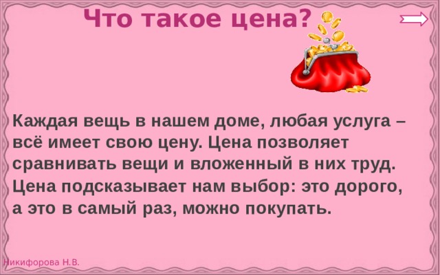 Что такое цена?  Каждая вещь в нашем доме, любая услуга – всё имеет свою цену. Цена позволяет сравнивать вещи и вложенный в них труд.  Цена подсказывает нам выбор: это дорого, а это в самый раз, можно покупать. 