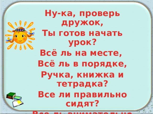 Ну-ка, проверь дружок, Ты готов начать урок? Всё ль на месте, Всё ль в порядке, Ручка, книжка и тетрадка? Все ли правильно сидят? Все ль внимательно глядят? Каждый хочет получать Толька лишь оценку пять. 
