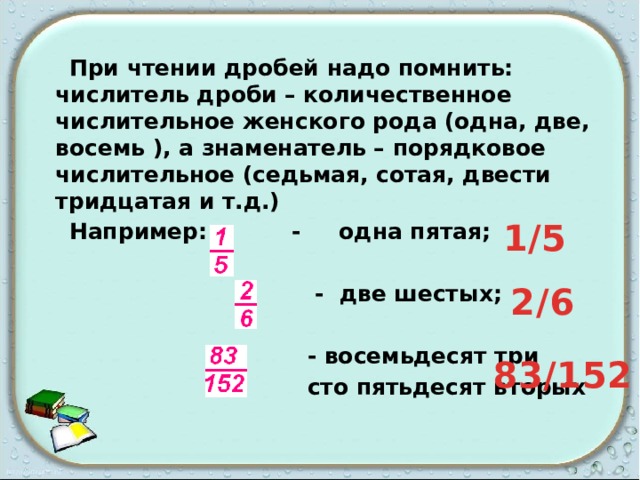  При чтении дробей надо помнить: числитель дроби – количественное числительное женского рода (одна, две, восемь ), а знаменатель – порядковое числительное (седьмая, сотая, двести тридцатая и т.д.)  Например: - одна пятая;   - две шестых;   - восемьдесят три  сто пятьдесят вторых 1/5 2/6 83/152 