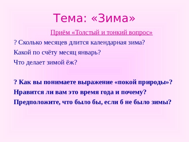 Тема: «Зима» Приём «Толстый и тонкий вопрос» Приём «Толстый и тонкий вопрос» ? Сколько месяцев длится календарная зима? Какой по счёту месяц январь? Что делает зимой ёж? ? Как вы понимаете выражение «покой природы»? Нравится ли вам это время года и почему? Предположите, что было бы, если б не было зимы?   