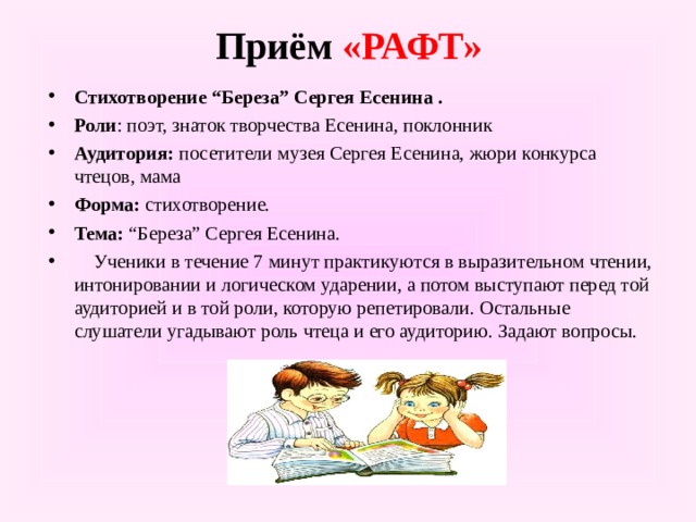 Приём «РАФТ» Стихотворение “Береза” Сергея Есенина . Роли : поэт, знаток творчества Есенина, поклонник Аудитория:  посетители музея Сергея Есенина, жюри конкурса чтецов, мама Форма:  стихотворение. Тема:  “Береза” Сергея Есенина.  Ученики в течение 7 минут практикуются в выразительном чтении, интонировании и логическом ударении, а потом выступают перед той аудиторией и в той роли, которую репетировали. Остальные слушатели угадывают роль чтеца и его аудиторию. Задают вопросы.  