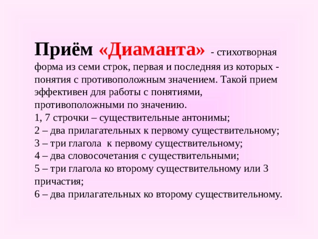 Приём «Диаманта»  - стихотворная форма из семи строк, первая и последняя из которых - понятия с противоположным значением. Такой прием эффективен для работы с понятиями, противоположными по значению. 1, 7 строчки – существительные антонимы; 2 – два прилагательных к первому существительному; 3 – три глагола к первому существительному; 4 – два словосочетания с существительными; 5 – три глагола ко второму существительному или 3 причастия; 6 – два прилагательных ко второму существительному. 