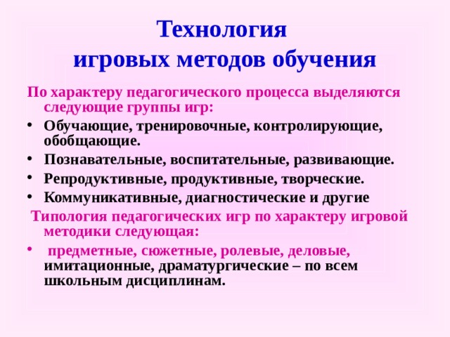  Технология  игровых методов обучения   По характеру педагогического процесса выделяются следующие группы игр: Обучающие, тренировочные, контролирующие, обобщающие. Познавательные, воспитательные, развивающие. Репродуктивные, продуктивные, творческие. Коммуникативные, диагностические и другие  Типология педагогических игр по характеру игровой методики следующая:  предметные, сюжетные, ролевые, деловые, имитационные, драматургические – по всем школьным дисциплинам.   