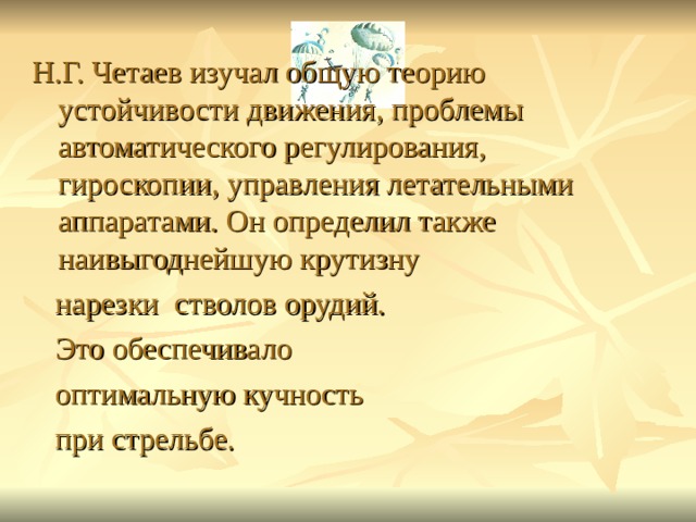 Н.Г. Четаев изучал общую теорию устойчивости движения, проблемы автоматического регулирования, гироскопии, управления летательными аппаратами. Он определил также наивыгоднейшую крутизну  нарезки стволов орудий.  Это обеспечивало  оптимальную кучность  при стрельбе. 