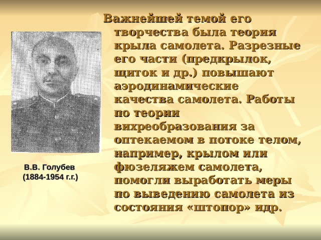 Важнейшей темой его творчества была теория крыла самолета. Разрезные его части (предкрылок, щиток и др.) повышают аэродинамические качества самолета. Работы по теории вихреобразования за оптекаемом в потоке телом, например, крылом или фюзеляжем самолета, помогли выработать меры по выведению самолета из состояния «штопор» идр.  В.В. Голубев (1884-1954 г.г.)  