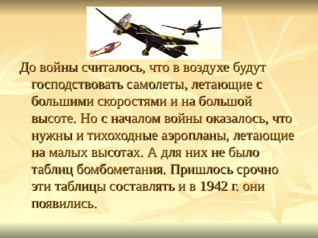 До войны считалось, что в воздухе будут господствовать самолеты, летающие с большими скоростями и на большой высоте. Но с началом войны оказалось, что нужны и тихоходные аэропланы, летающие на малых высотах. А для них не было таблиц бомбометания. Пришлось срочно эти таблицы составлять и в 1942 г. они появились. 