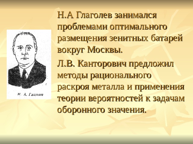  Н.А Глаголев занимался проблемами оптимального размещения зенитных батарей вокруг Москвы.  Л.В. Канторович предложил методы рационального раскроя металла и применения теории вероятностей к задачам оборонного значения. 