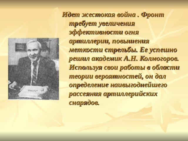 Идет жестокая война . Фронт требует увеличения эффективности огня артиллерии, повышения меткости стрельбы. Ее успешно решил академик А.Н. Колмогоров. Используя свои работы в области теории вероятностей, он дал определение наивыгоднейшего рассеяния артиллерийских снарядов. 