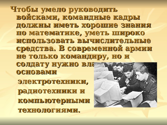 Чтобы умело руководить войсками, командные кадры должны иметь хорошие знания по математике, уметь широко использовать вычислительные средства. В современной армии не только командиру, но и солдату нужно владеть основами  электротехники,  радиотехники и  компьютерными  технологиями.  